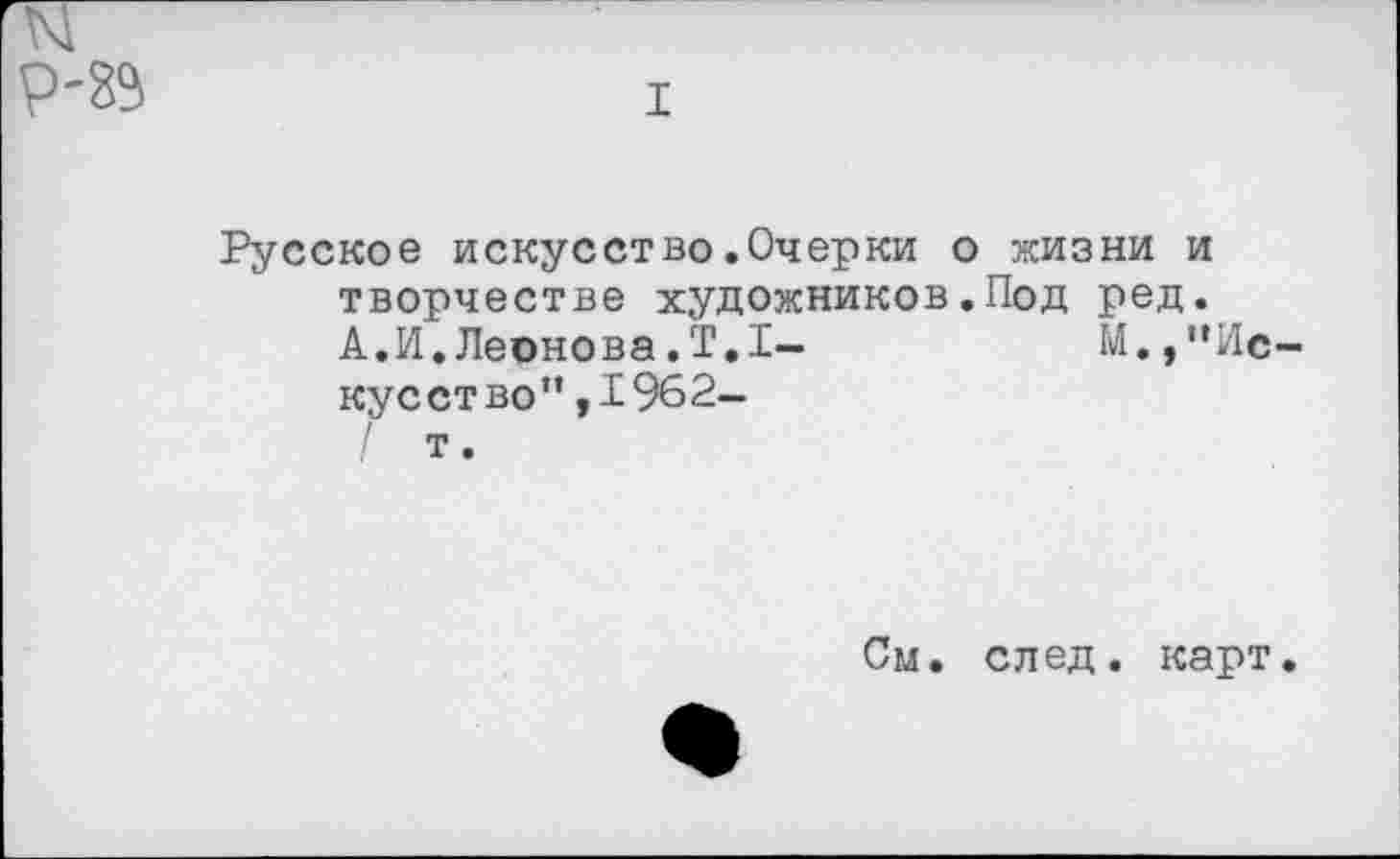 ﻿I
Русское искусство.Очерки о жизни и творчестве художников.Под ред.
А.И.Леонова.Т.1-	М.,"Ис-
кус ст во” ,1962-
т.
См. след. карт.